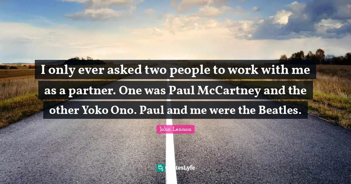 I only ever asked two people to work with me as a partner. One was Paul McCartney and the other Yoko Ono. Paul and me were the Beatles.