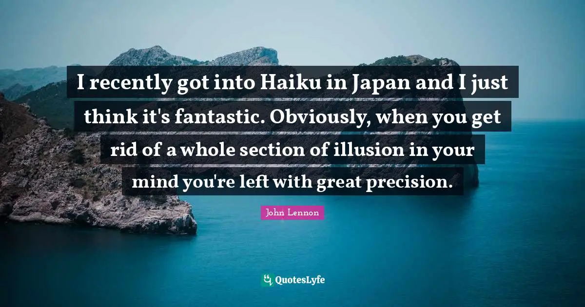 I recently got into Haiku in Japan and I just think it's fantastic. Obviously, when you get rid of a whole section of illusion in your mind you're left with great precision.