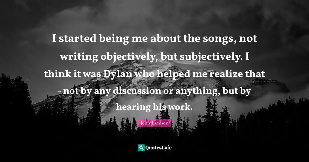 I started being me about the songs, not writing objectively, but subjectively. I think it was Dylan who helped me realize that - not by any discussion or anything, but by hearing his work.