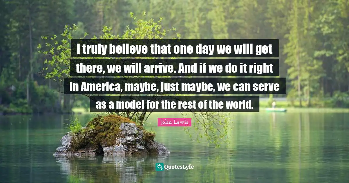 I truly believe that one day we will get there, we will arrive. And if we do it right in America, maybe, just maybe, we can serve as a model for the rest of the world.