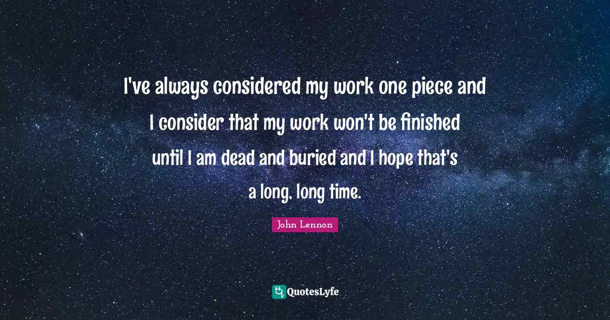 I've always considered my work one piece and I consider that my work won't be finished until I am dead and buried and I hope that's a long, long time.