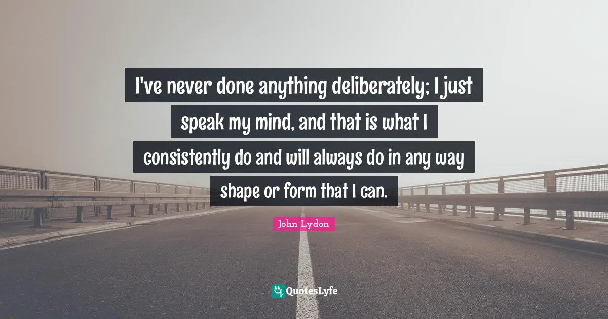 I've never done anything deliberately; I just speak my mind, and that is what I consistently do and will always do in any way shape or form that I can.