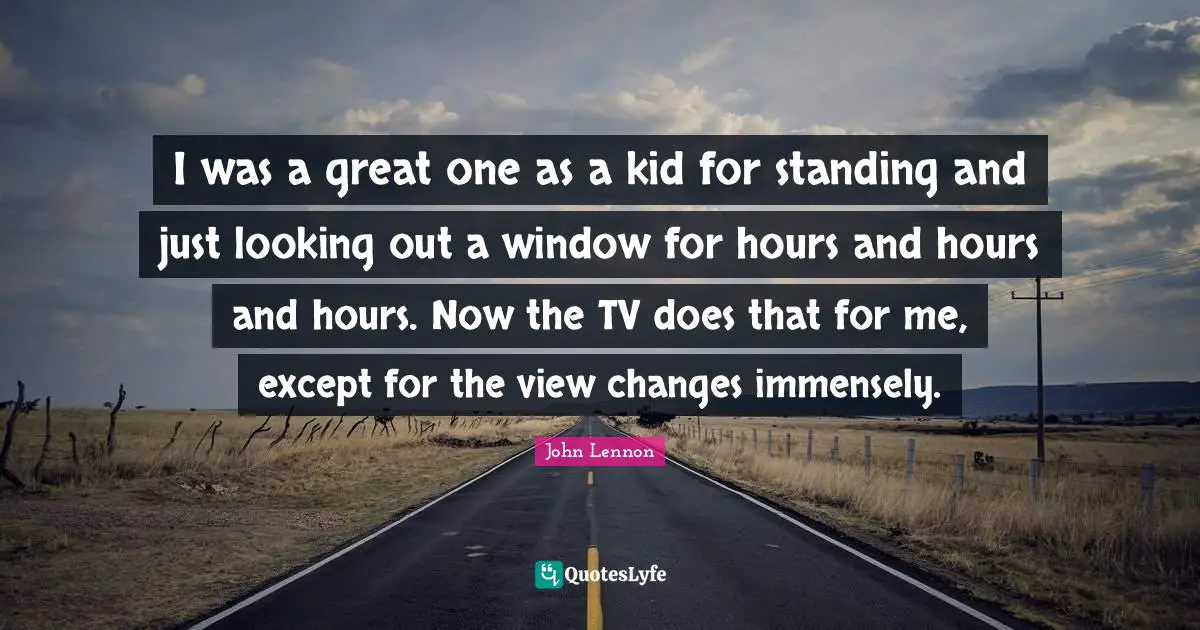I was a great one as a kid for standing and just looking out a window for hours and hours and hours. Now the TV does that for me, except for the view changes immensely.