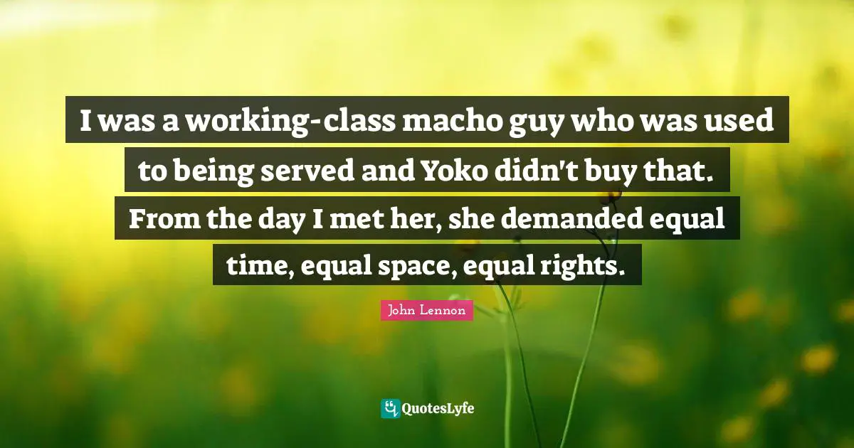 Equal Rights Quotes: "I was a working-class macho guy who was used to being served and Yoko didn't buy that. From the day I met her, she demanded equal time, equal space, equal rights."