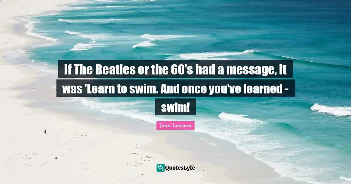If The Beatles or the 60's had a message, it was 'Learn to swim. And once you've learned - swim!
