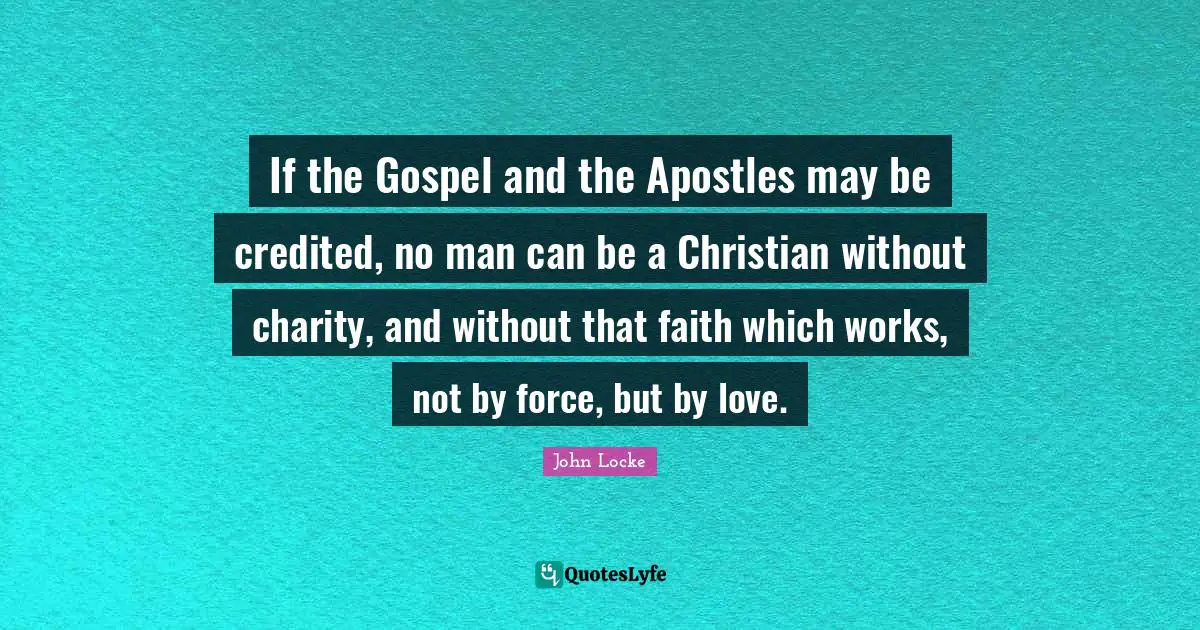 If the Gospel and the Apostles may be credited, no man can be a Christian without charity, and without that faith which works, not by force, but by love.