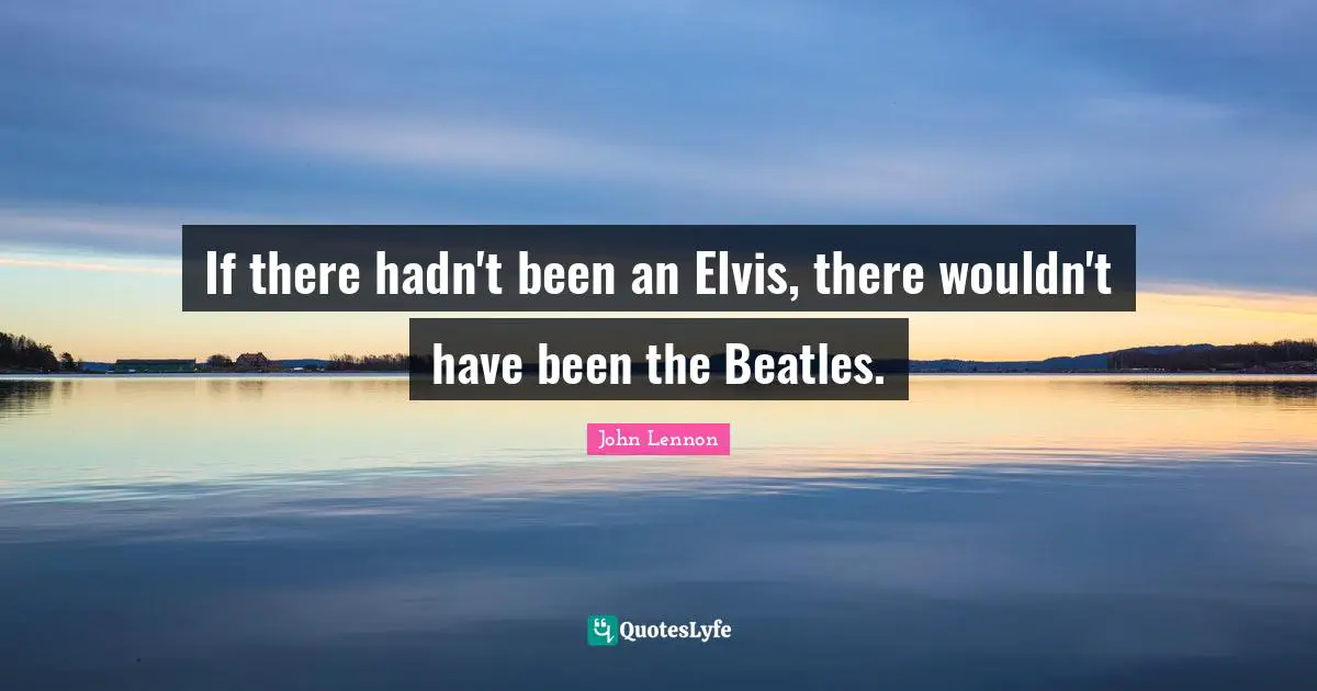 If there hadn't been an Elvis, there wouldn't have been the Beatles.
