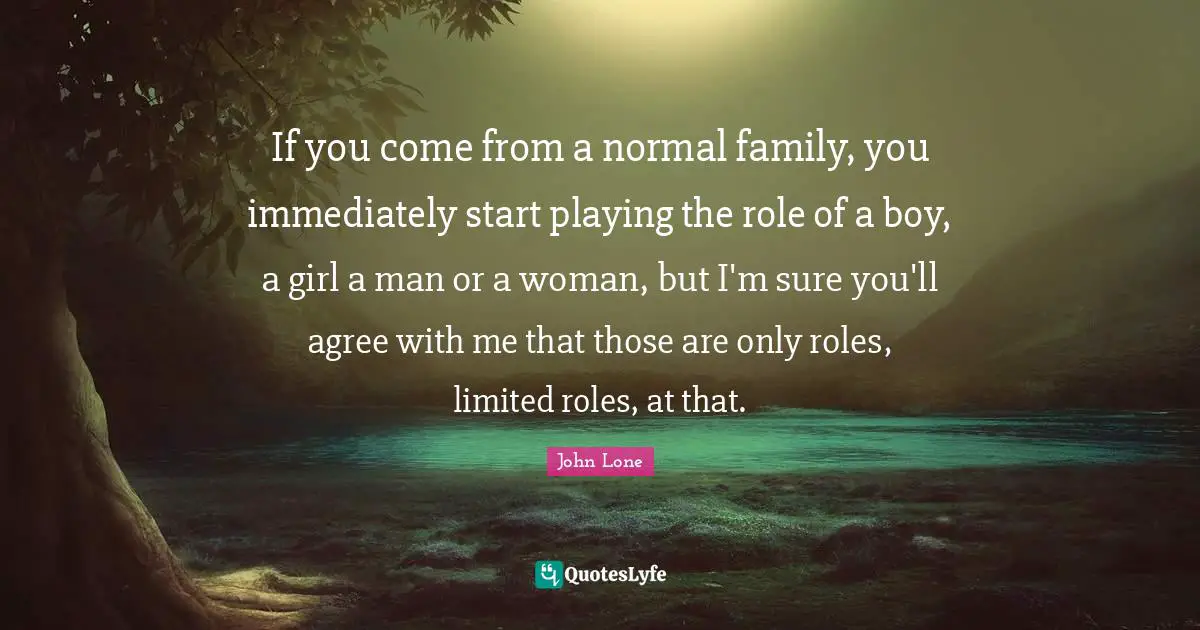 If you come from a normal family, you immediately start playing the role of a boy, a girl a man or a woman, but I'm sure you'll agree with me that those are only roles, limited roles, at that.