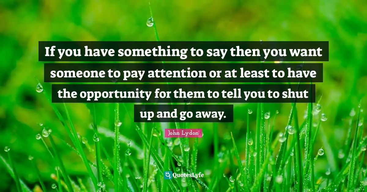 John Lydon Quotes: "If you have something to say then you want someone to pay attention or at least to have the opportunity for them to tell you to shut up and go away."