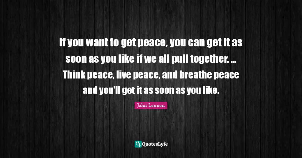 If you want to get peace, you can get it as soon as you like if we all pull together. ... Think peace, live peace, and breathe peace and you'll get it as soon as you like.