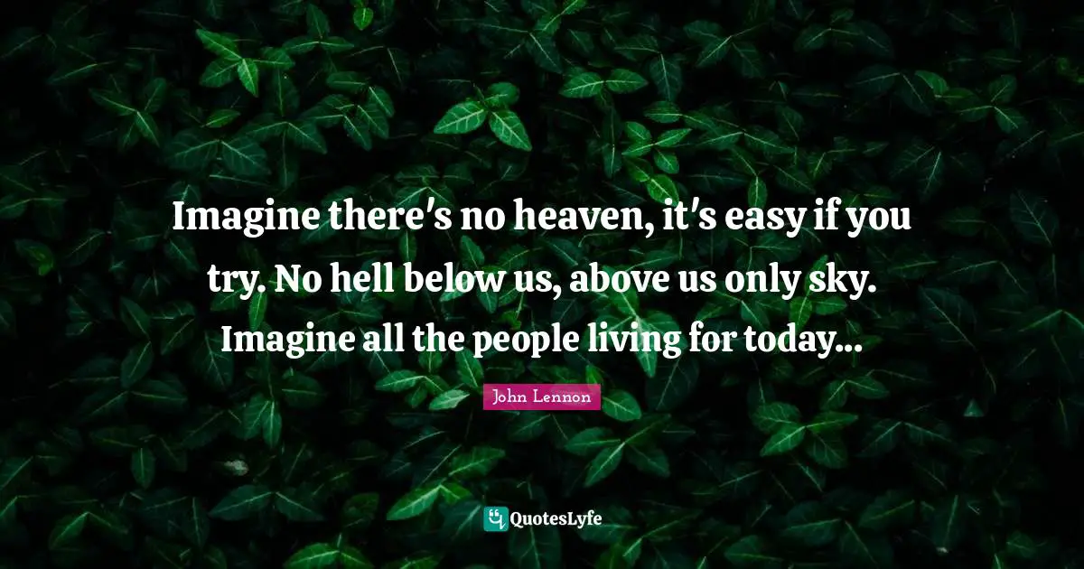 Imagine there's no heaven, it's easy if you try. No hell below us, above us only sky. Imagine all the people living for today...