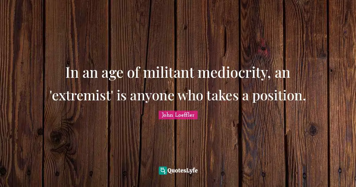 In an age of militant mediocrity, an 'extremist' is anyone who takes a position.