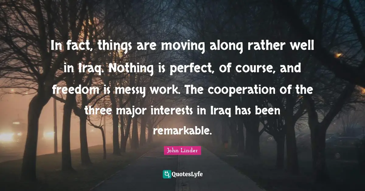 In fact, things are moving along rather well in Iraq. Nothing is perfect, of course, and freedom is messy work. The cooperation of the three major interests in Iraq has been remarkable.