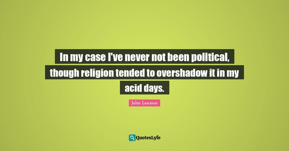 In my case I've never not been political, though religion tended to overshadow it in my acid days.