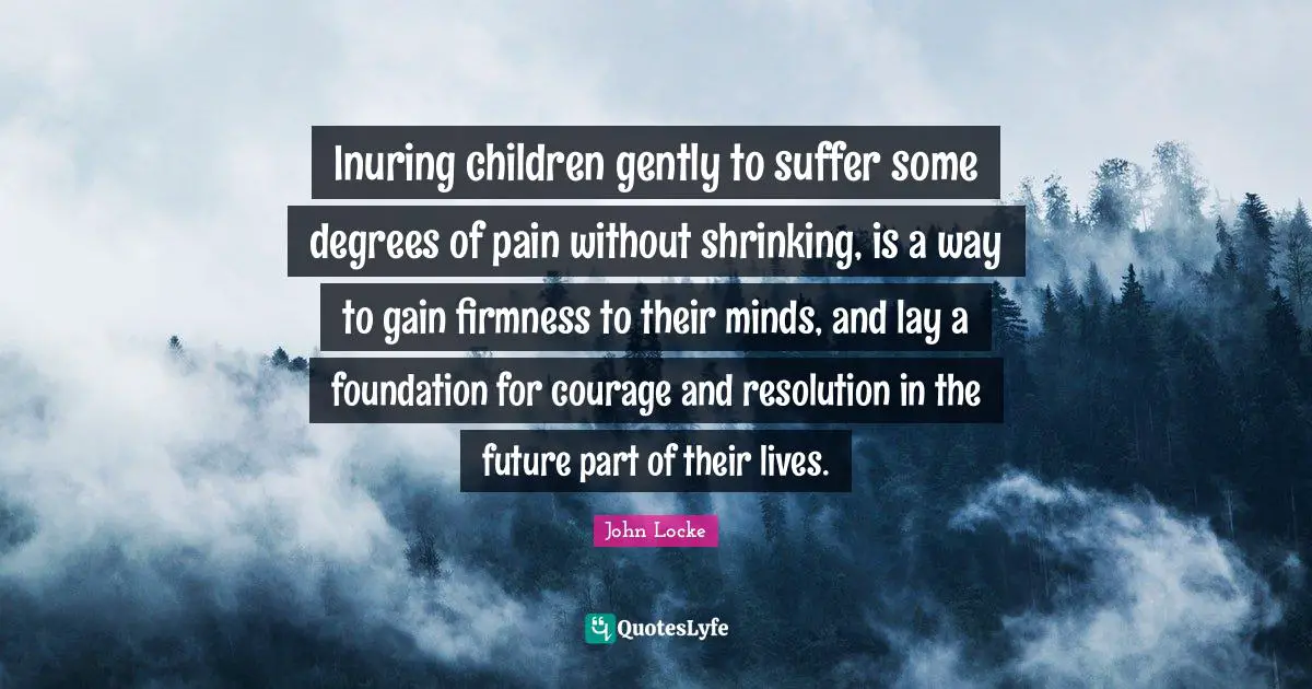 Inuring children gently to suffer some degrees of pain without shrinking, is a way to gain firmness to their minds, and lay a foundation for courage and resolution in the future part of their lives.