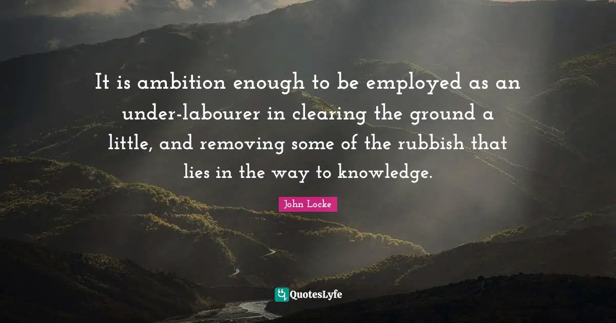 It is ambition enough to be employed as an under-labourer in clearing the ground a little, and removing some of the rubbish that lies in the way to knowledge.