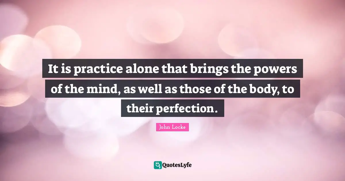 It is practice alone that brings the powers of the mind, as well as those of the body, to their perfection.