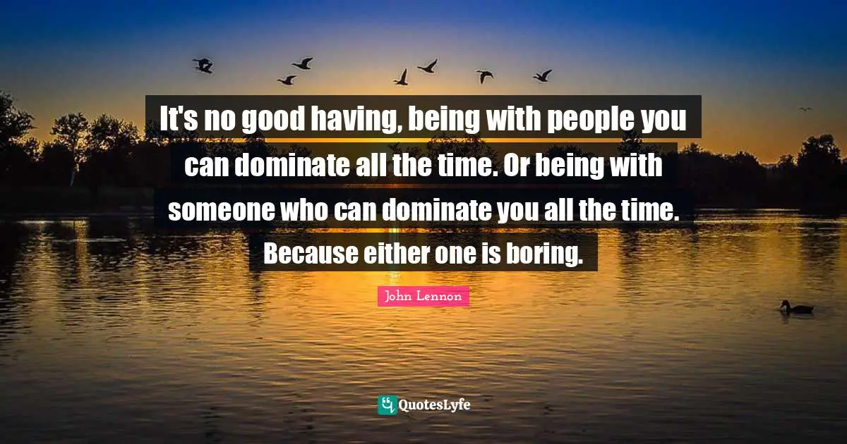 It's no good having, being with people you can dominate all the time. Or being with someone who can dominate you all the time. Because either one is boring.