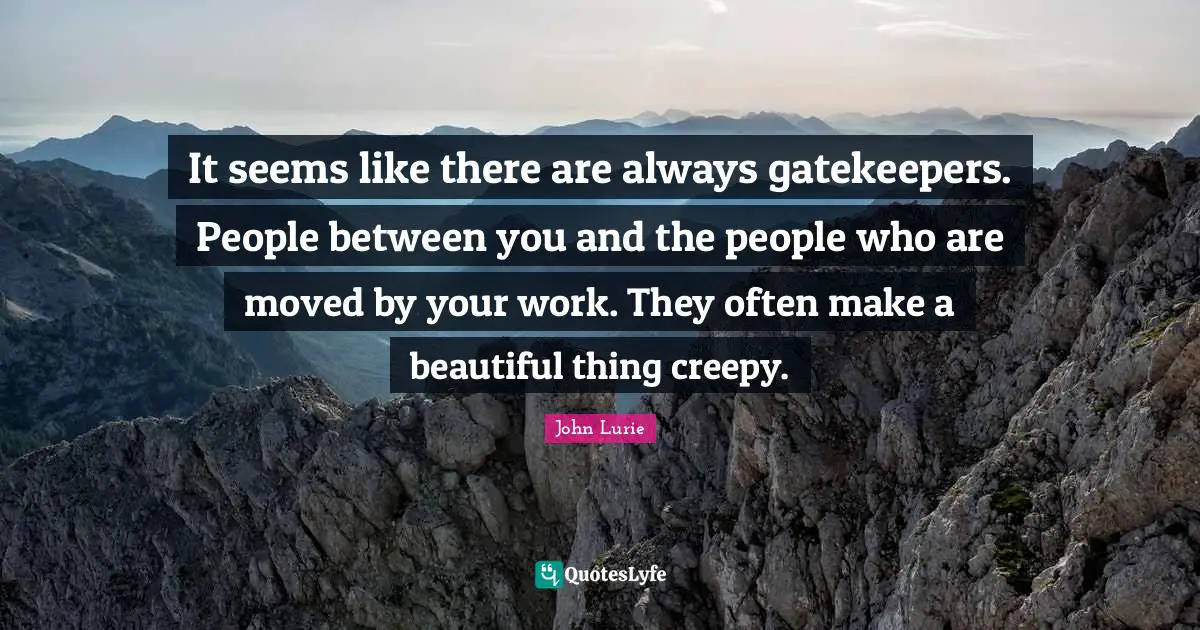 It seems like there are always gatekeepers. People between you and the people who are moved by your work. They often make a beautiful thing creepy.