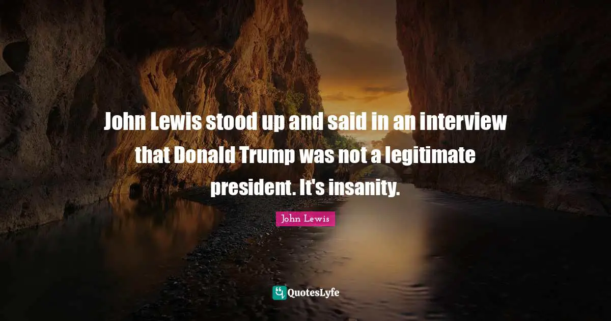 John Lewis stood up and said in an interview that Donald Trump was not a legitimate president. It's insanity.