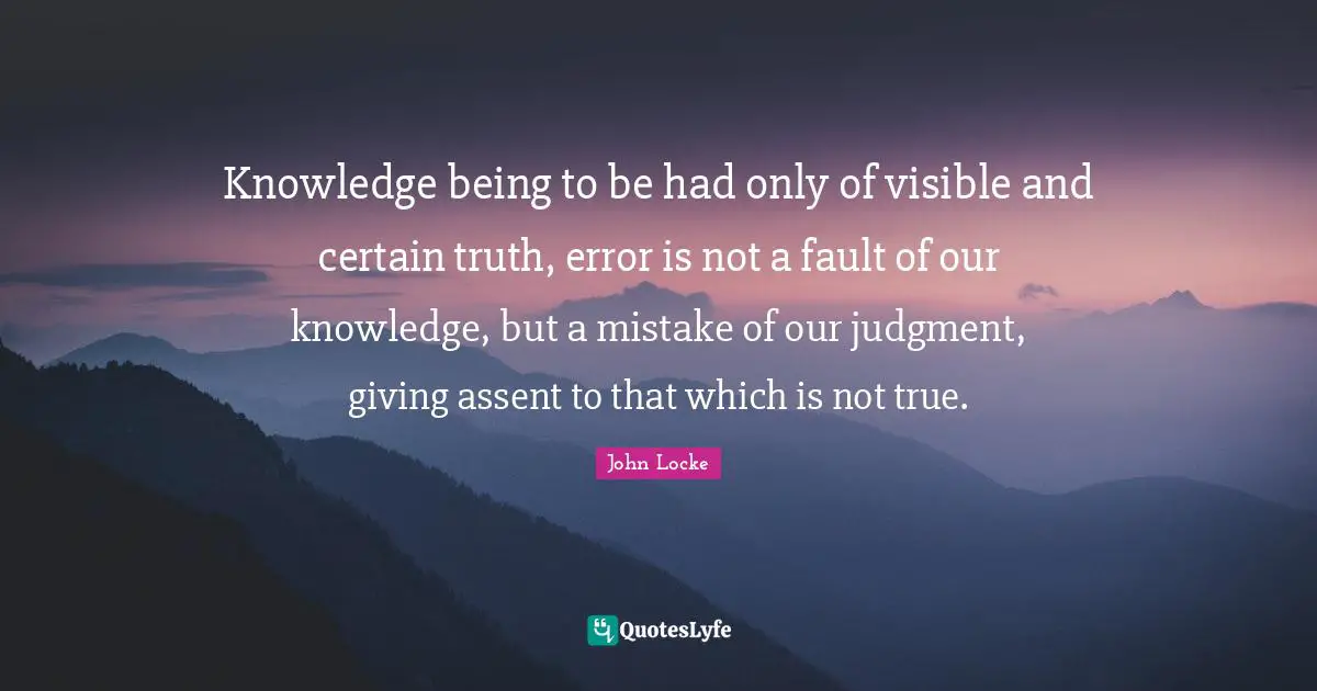 Knowledge being to be had only of visible and certain truth, error is not a fault of our knowledge, but a mistake of our judgment, giving assent to that which is not true.