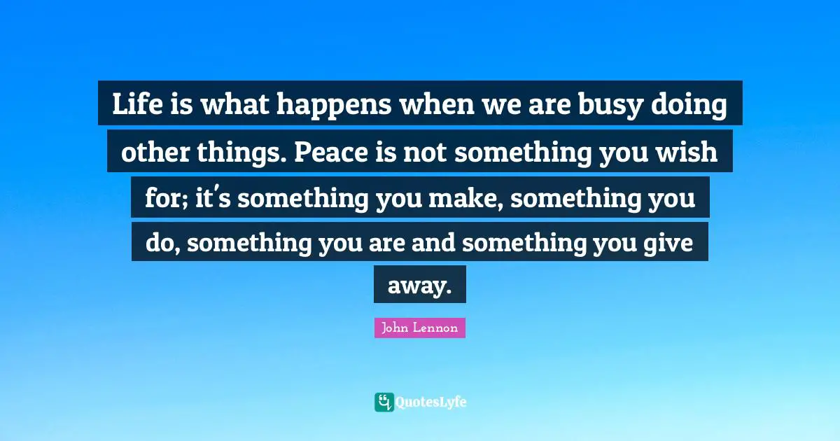 Coping Quotes: "Life is what happens when we are busy doing other things. Peace is not something you wish for; it's something you make, something you do, something you are and something you give away."