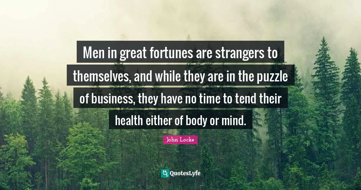 Men in great fortunes are strangers to themselves, and while they are in the puzzle of business, they have no time to tend their health either of body or mind.