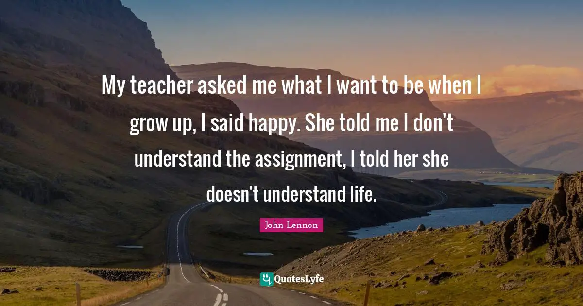 My teacher asked me what I want to be when I grow up, I said happy. She told me I don't understand the assignment, I told her she doesn't understand life.
