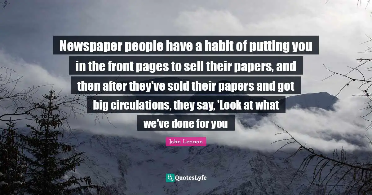 Newspaper people have a habit of putting you in the front pages to sell their papers, and then after they've sold their papers and got big circulations, they say, 'Look at what we've done for you