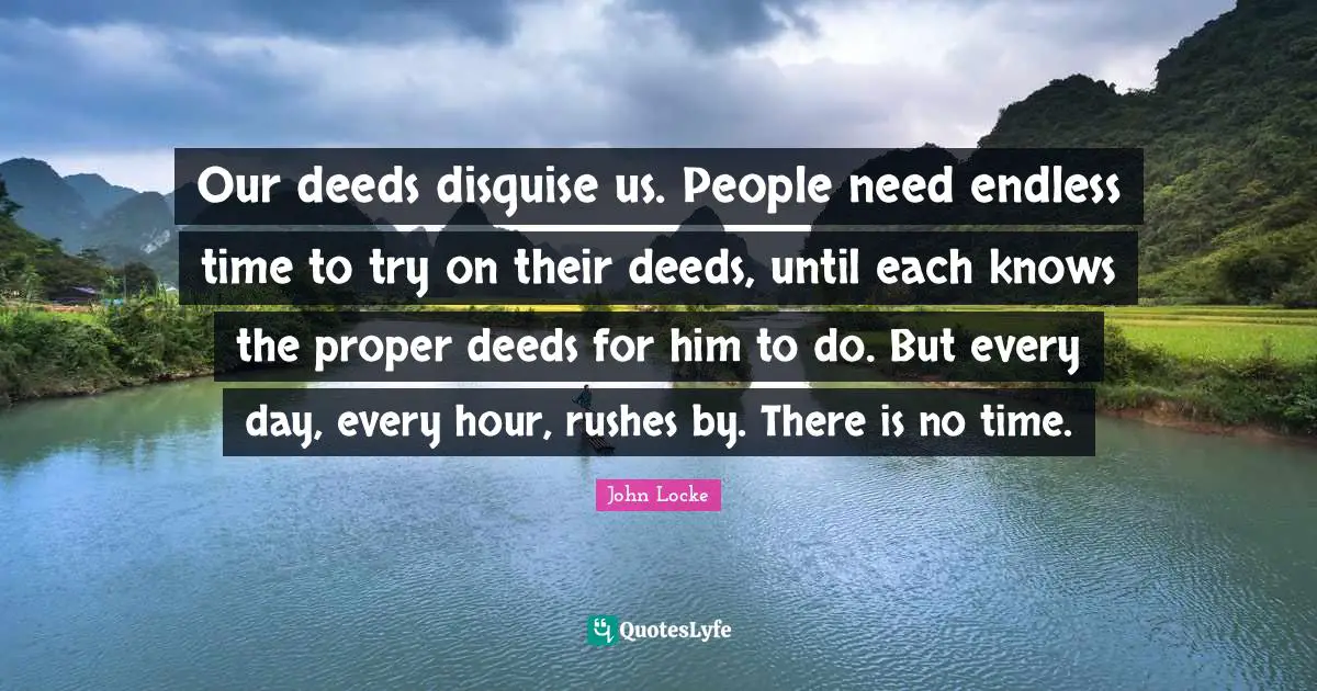 Our deeds disguise us. People need endless time to try on their deeds, until each knows the proper deeds for him to do. But every day, every hour, rushes by. There is no time.