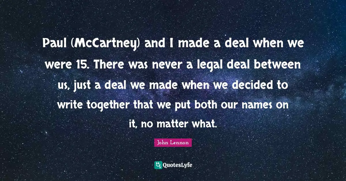 Paul (McCartney) and I made a deal when we were 15. There was never a legal deal between us, just a deal we made when we decided to write together that we put both our names on it, no matter what.