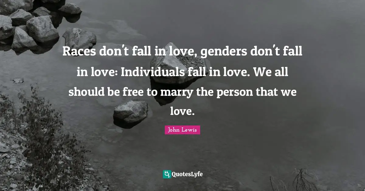 Races don't fall in love, genders don't fall in love: Individuals fall in love. We all should be free to marry the person that we love.
