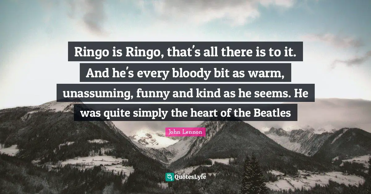 Ringo is Ringo, that's all there is to it. And he's every bloody bit as warm, unassuming, funny and kind as he seems. He was quite simply the heart of the Beatles