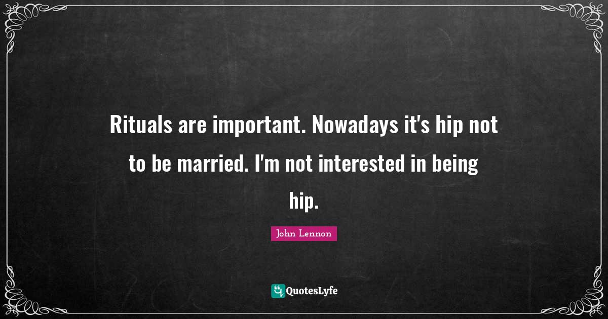 Rituals are important. Nowadays it's hip not to be married. I'm not in