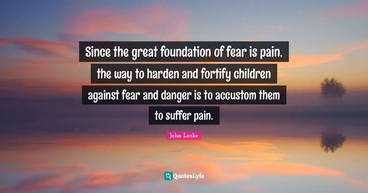 Since the great foundation of fear is pain, the way to harden and fortify children against fear and danger is to accustom them to suffer pain.