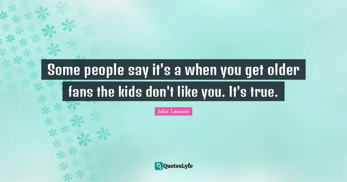 Some people say it's a when you get older fans the kids don't like you. It's true.