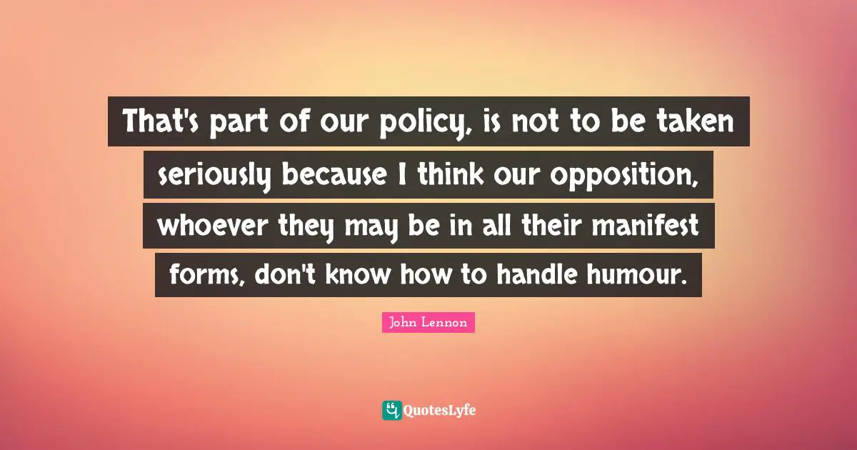 That's part of our policy, is not to be taken seriously because I think our opposition, whoever they may be in all their manifest forms, don't know how to handle humour.