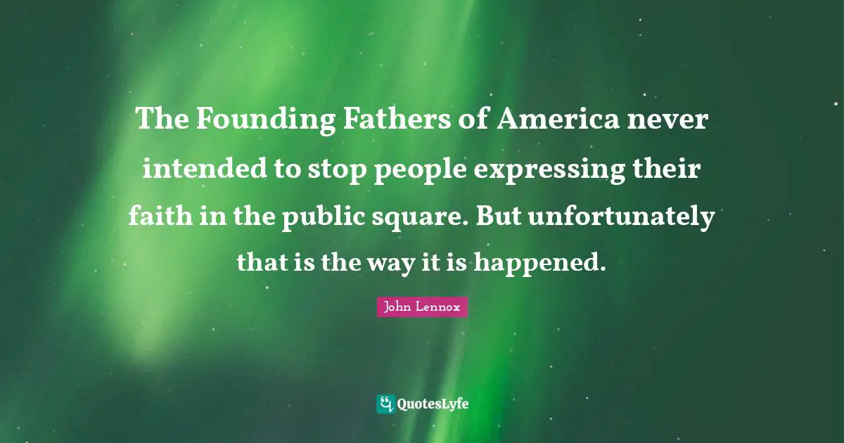 John Lennox Quotes: "The Founding Fathers of America never intended to stop people expressing their faith in the public square. But unfortunately that is the way it is happened."