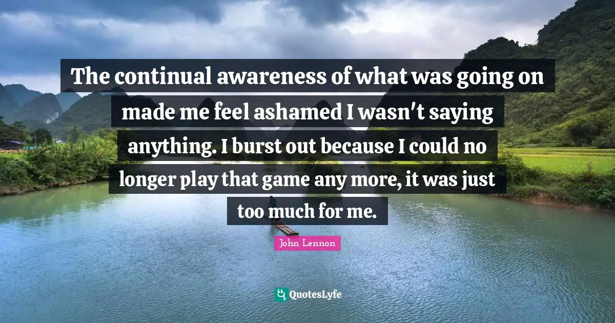 The continual awareness of what was going on made me feel ashamed I wasn't saying anything. I burst out because I could no longer play that game any more, it was just too much for me.
