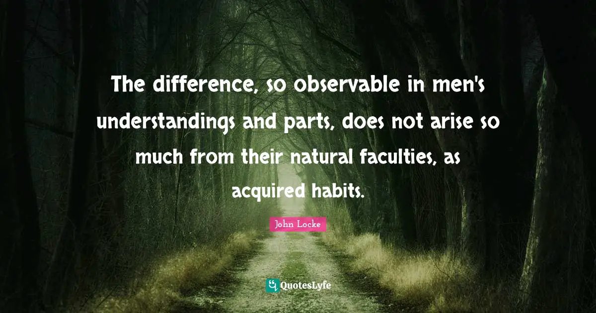 The difference, so observable in men's understandings and parts, does not arise so much from their natural faculties, as acquired habits.