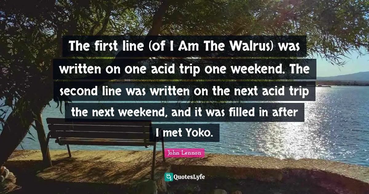 The first line (of I Am The Walrus) was written on one acid trip one weekend. The second line was written on the next acid trip the next weekend, and it was filled in after I met Yoko.