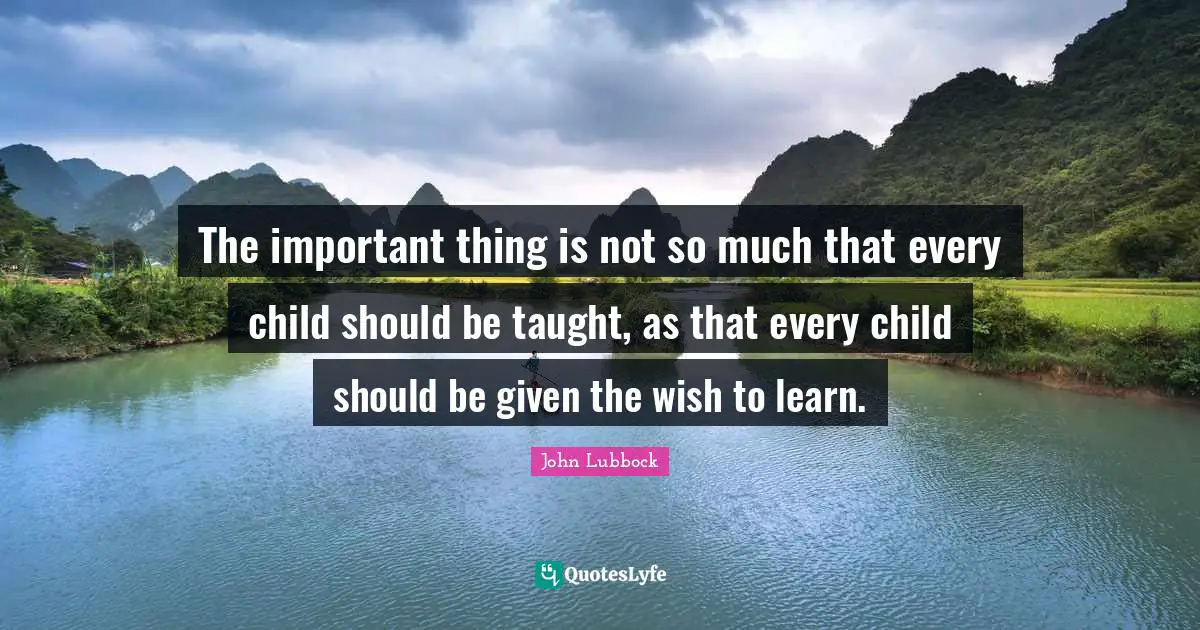 The important thing is not so much that every child should be taught, as that every child should be given the wish to learn.
