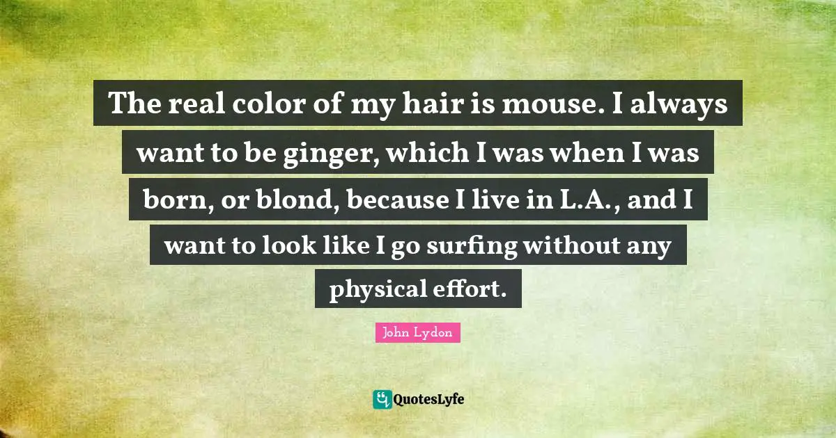 The real color of my hair is mouse. I always want to be ginger, which I was when I was born, or blond, because I live in L.A., and I want to look like I go surfing without any physical effort.