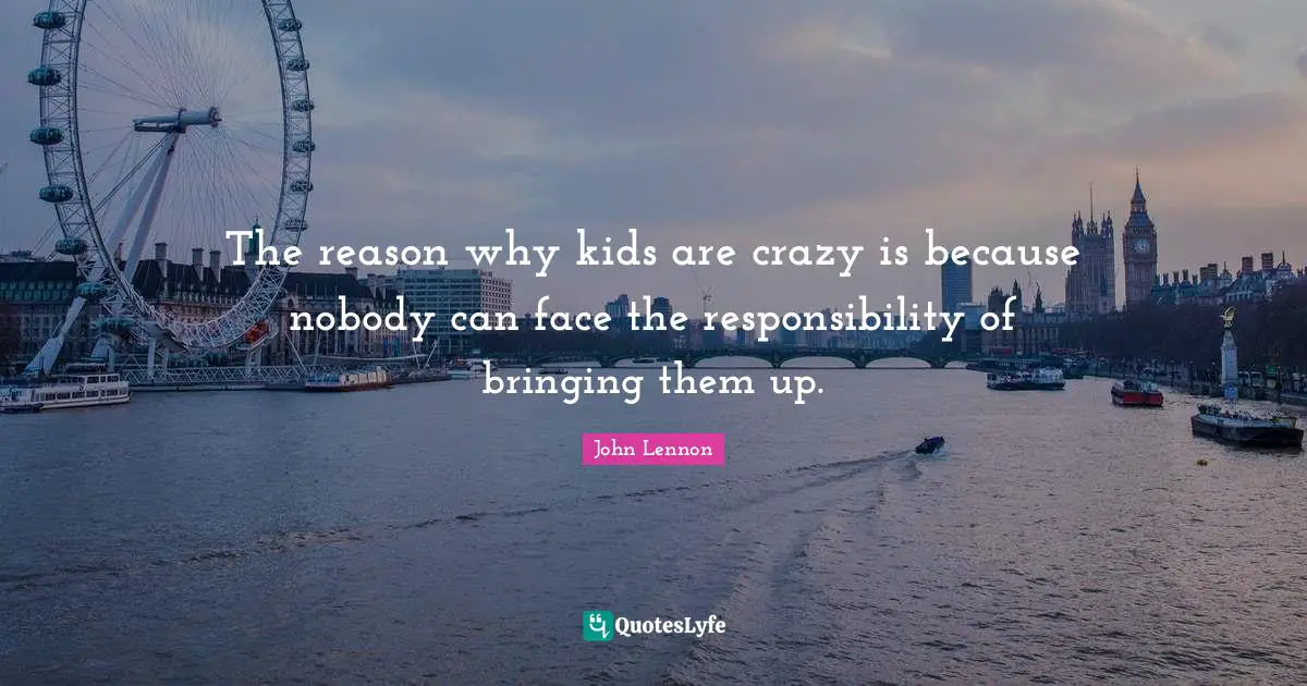 The reason why kids are crazy is because nobody can face the responsibility of bringing them up.