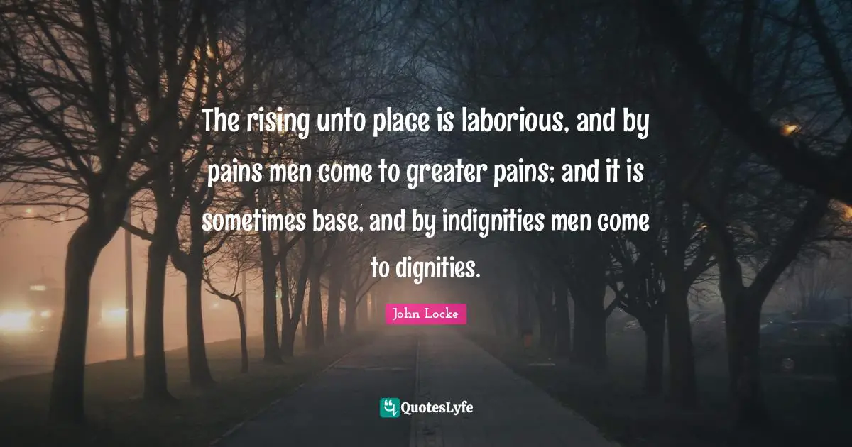 The rising unto place is laborious, and by pains men come to greater pains; and it is sometimes base, and by indignities men come to dignities.