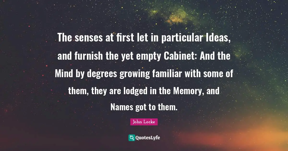 The senses at first let in particular Ideas, and furnish the yet empty Cabinet: And the Mind by degrees growing familiar with some of them, they are lodged in the Memory, and Names got to them.