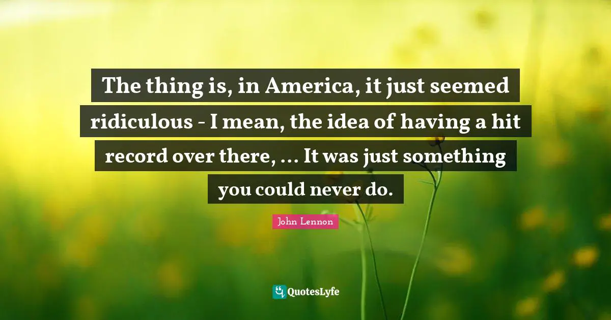 The thing is, in America, it just seemed ridiculous - I mean, the idea of having a hit record over there, ... It was just something you could never do.