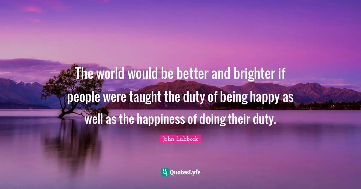 The world would be better and brighter if people were taught the duty of being happy as well as the happiness of doing their duty.