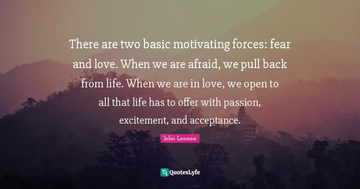 There are two basic motivating forces: fear and love. When we are afraid, we pull back from life. When we are in love, we open to all that life has to offer with passion, excitement, and acceptance.
