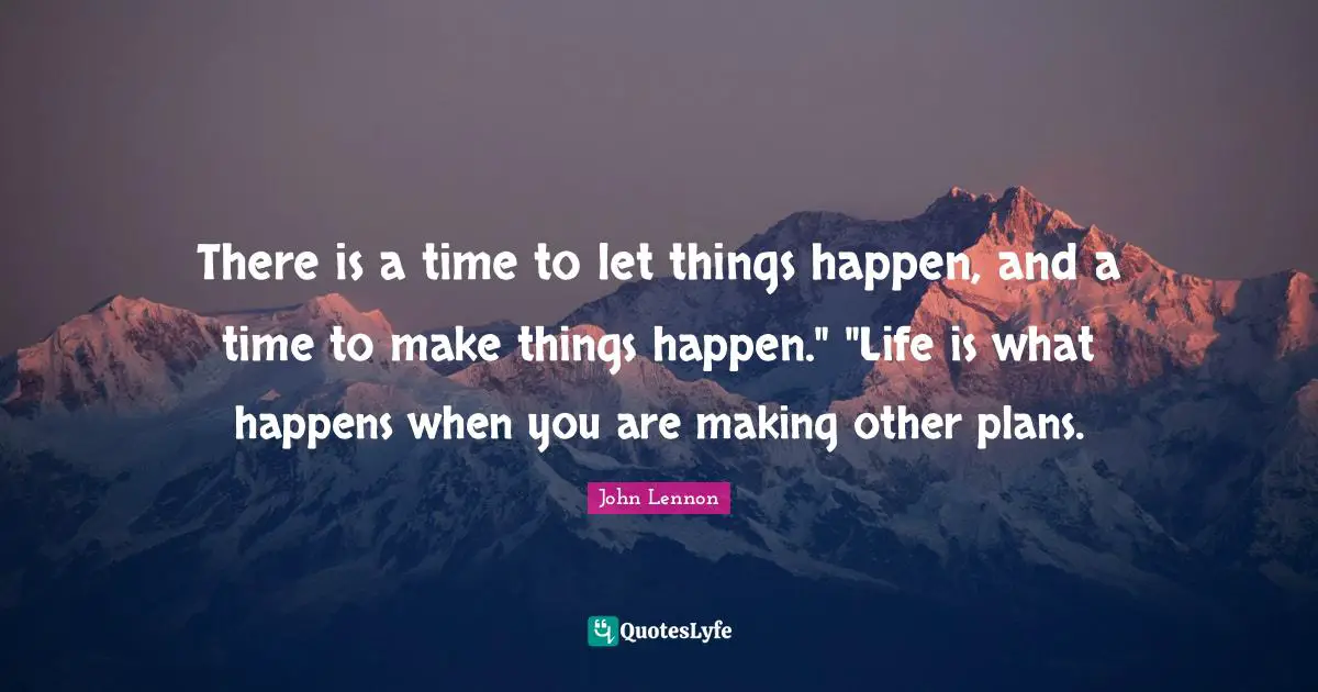 There is a time to let things happen, and a time to make things happen." "Life is what happens when you are making other plans.